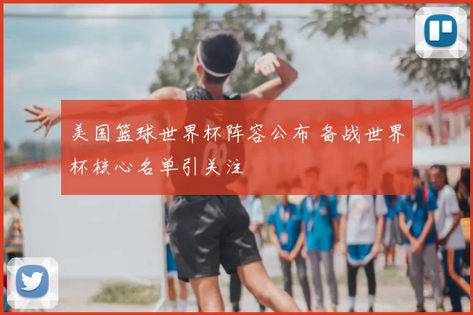 美国篮球世界杯阵容公布 备战世界杯核心名单引关注