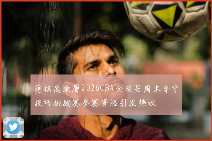 蒋祺禹荣膺2026CBA全明星周末李宁技巧挑战赛参赛资格引发热议