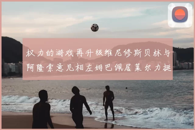 权力的游戏再升级维尼修斯贝林与阿隆索意见相左姆巴佩居莱尔力挺新势力