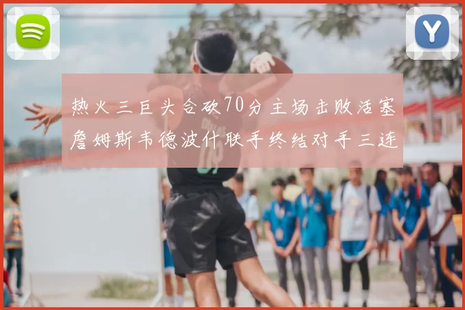 热火三巨头合砍70分主场击败活塞詹姆斯韦德波什联手终结对手三连败