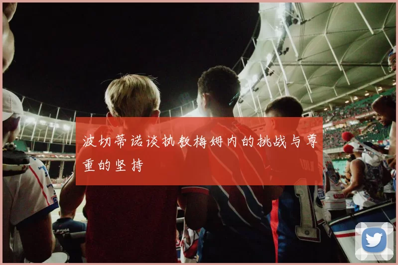 波切蒂诺谈执教梅姆内的挑战与尊重的坚持
