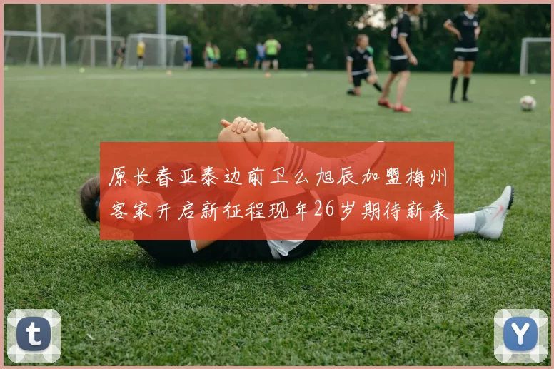 原长春亚泰边前卫么旭辰加盟梅州客家开启新征程现年26岁期待新表现
