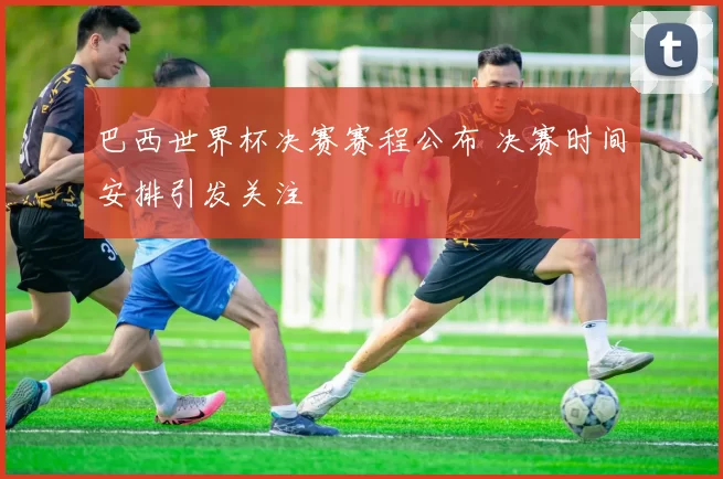 巴西世界杯决赛赛程公布 决赛时间安排引发关注
