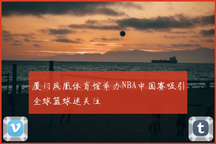 厦门凤凰体育馆举办NBA中国赛吸引全球篮球迷关注