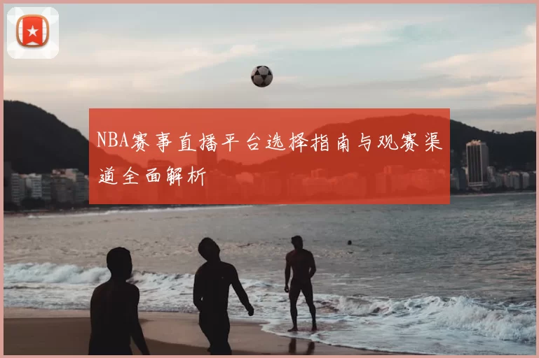 NBA赛事直播平台选择指南与观赛渠道全面解析