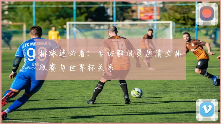 排球迷必看：专访解说员厘清女排联赛与世界杯关系