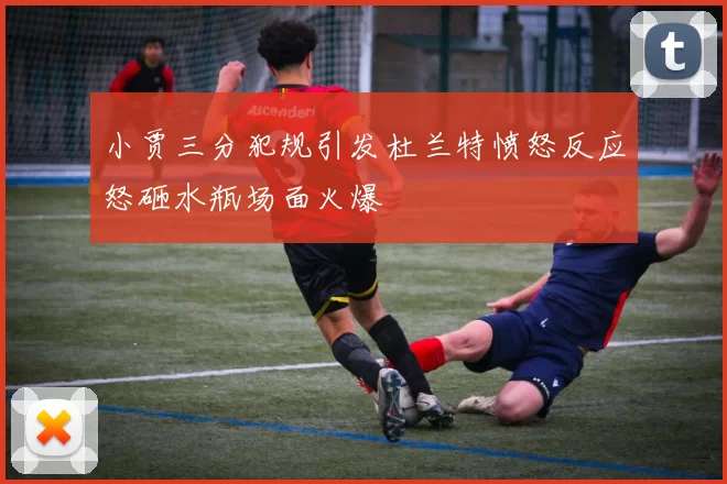 小贾三分犯规引发杜兰特愤怒反应怒砸水瓶场面火爆