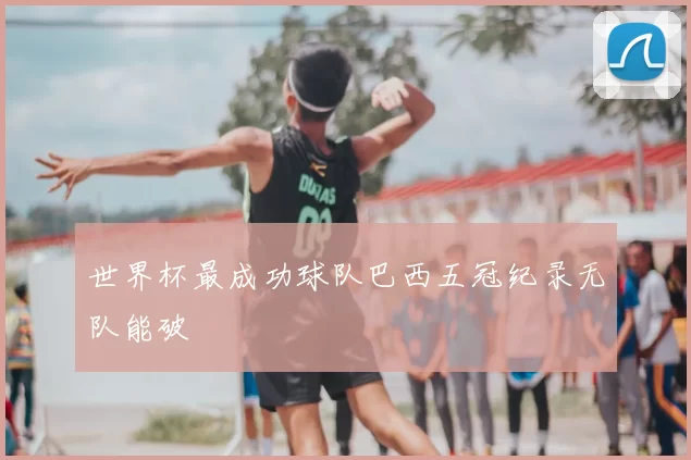 世界杯最成功球队巴西五冠纪录无队能破