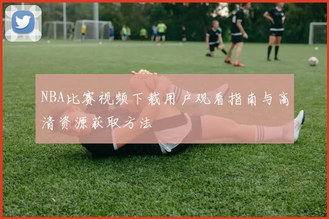 NBA比赛视频下载用户观看指南与高清资源获取方法