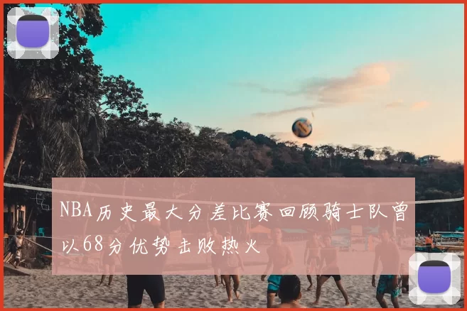 NBA历史最大分差比赛回顾骑士队曾以68分优势击败热火