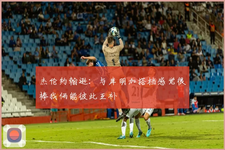 杰伦约翰逊：与库明加搭档感觉很棒我俩能彼此互补