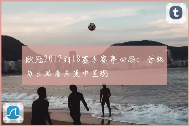 欧冠2017到18赛季赛事回顾：晋级与出局看点集中呈现