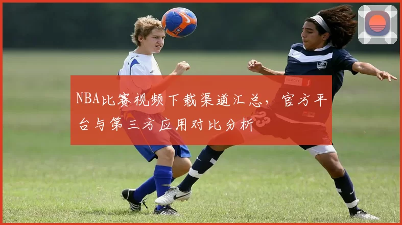 NBA比赛视频下载渠道汇总，官方平台与第三方应用对比分析