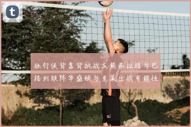 独行侠背靠背挑战灰熊弗拉格与巴格利缺阵华盛顿与克莱出战可能性微小