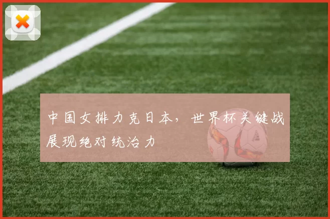 中国女排力克日本,世界杯关键战展现绝对统治力