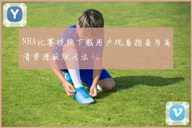 NBA比赛视频下载用户观看指南与高清资源获取方法