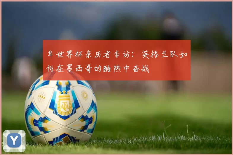 年世界杯亲历者专访：英格兰队如何在墨西哥的酷热中奋战
