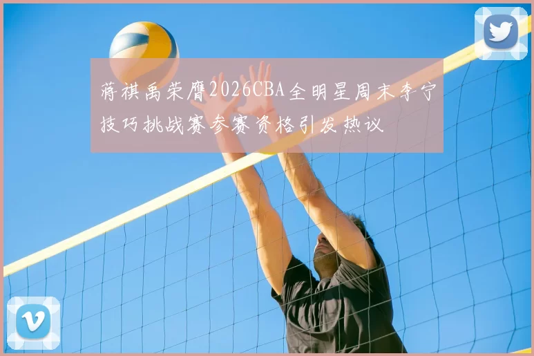 蒋祺禹荣膺2026CBA全明星周末李宁技巧挑战赛参赛资格引发热议