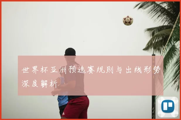 世界杯亚洲预选赛规则与出线形势深度解析