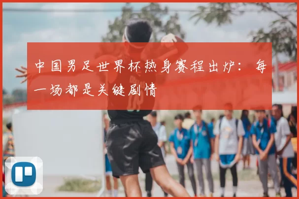 中国男足世界杯热身赛程出炉：每一场都是关键剧情