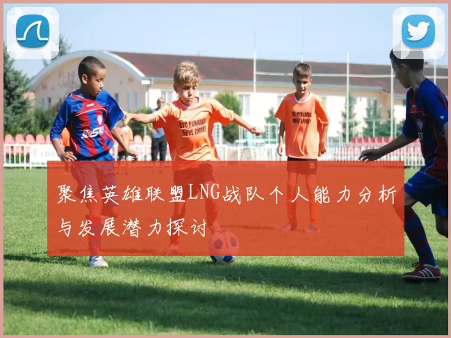 聚焦英雄联盟LNG战队个人能力分析与发展潜力探讨