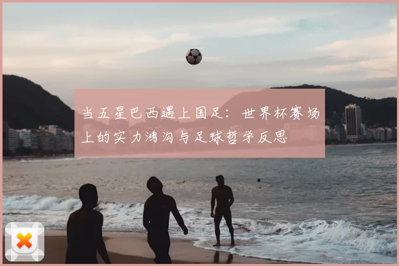 当五星巴西遇上国足：世界杯赛场上的实力鸿沟与足球哲学反思
