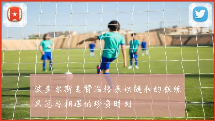 波多尔斯基赞温格亲切随和的教练风范与相遇的珍贵时刻