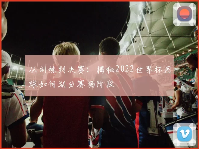 从训练到决赛：揭秘2022世界杯用球如何划分赛场阶段