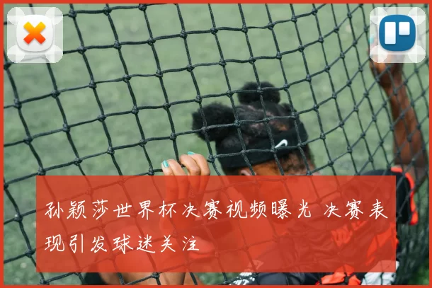 孙颖莎世界杯决赛视频曝光 决赛表现引发球迷关注