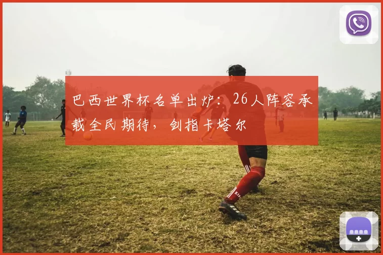 巴西世界杯名单出炉:26人阵容承载全民期待,剑指卡塔尔