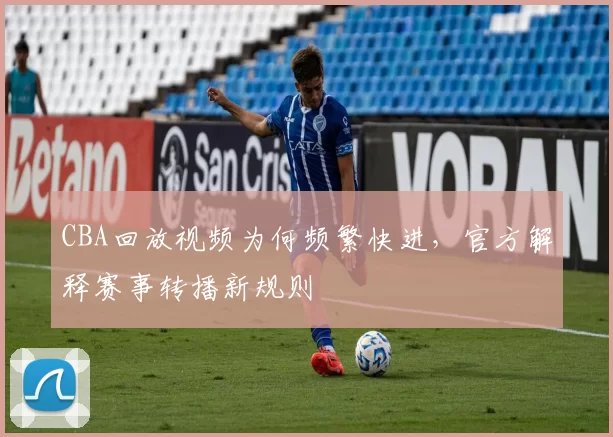 CBA回放视频为何频繁快进，官方解释赛事转播新规则