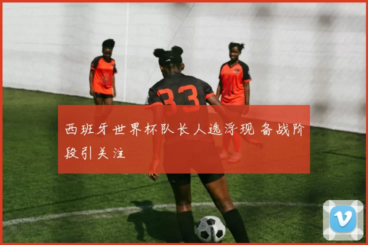 西班牙世界杯队长人选浮现 备战阶段引关注