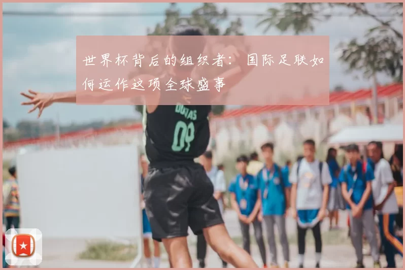 世界杯背后的组织者:国际足联如何运作这项全球盛事