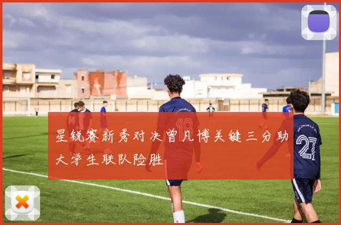 星锐赛新秀对决曾凡博关键三分助大学生联队险胜