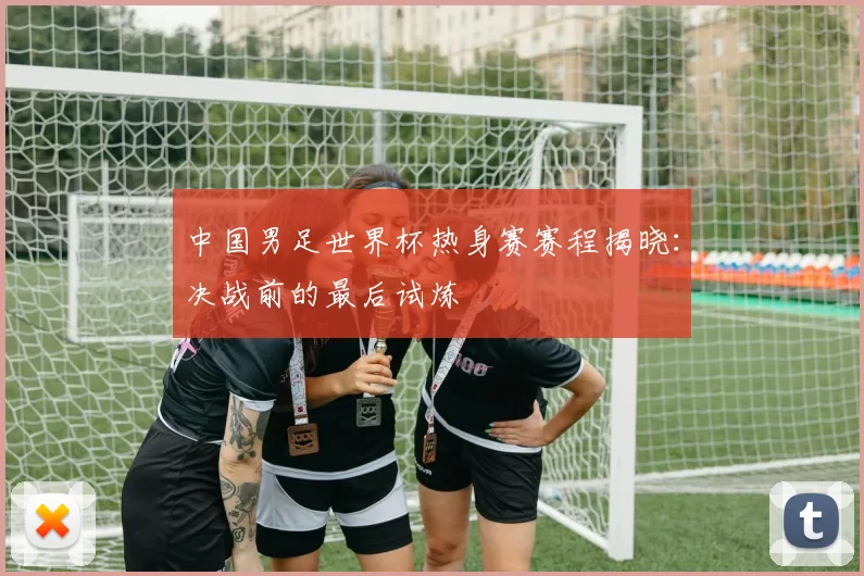 中国男足世界杯热身赛赛程揭晓：决战前的最后试炼