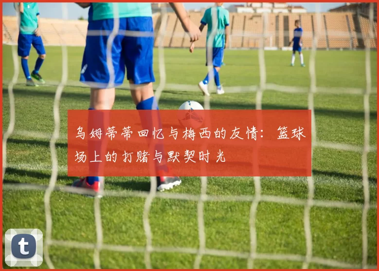 乌姆蒂蒂回忆与梅西的友情：篮球场上的打赌与默契时光
