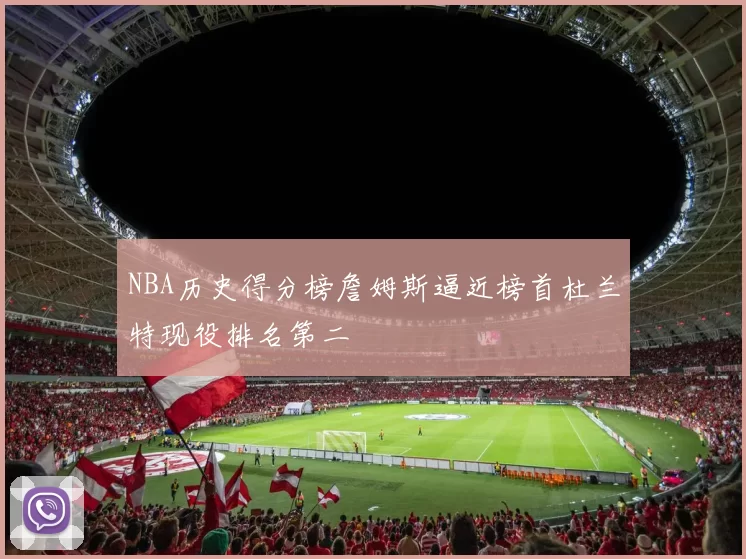 NBA历史得分榜詹姆斯逼近榜首杜兰特现役排名第二