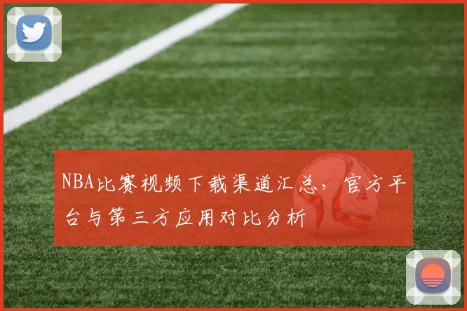 NBA比赛视频下载渠道汇总，官方平台与第三方应用对比分析
