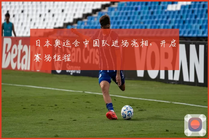 日本奥运会中国队进场亮相，开启赛场征程