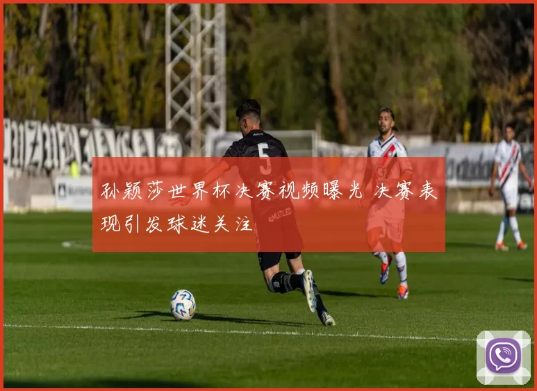 孙颖莎世界杯决赛视频曝光 决赛表现引发球迷关注