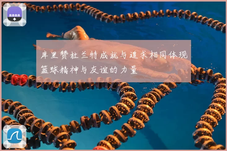 库里赞杜兰特成就与追求相同体现篮球精神与友谊的力量