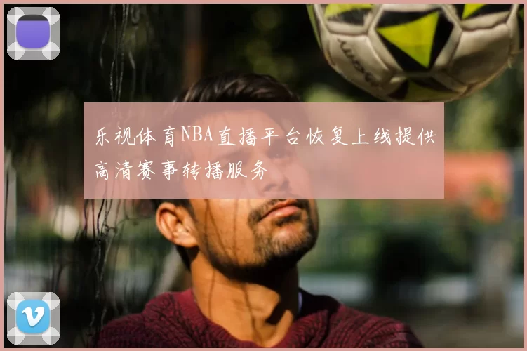 乐视体育NBA直播平台恢复上线提供高清赛事转播服务