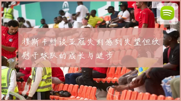 穆斯卡特谈亚冠失利感到失望但欣慰于球队的成长与进步