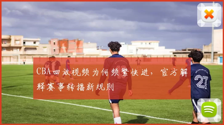 CBA回放视频为何频繁快进，官方解释赛事转播新规则