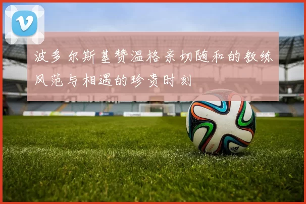 波多尔斯基赞温格亲切随和的教练风范与相遇的珍贵时刻