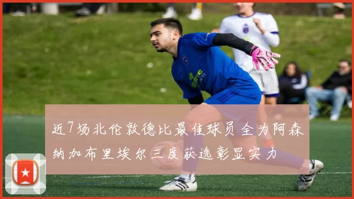 近7场北伦敦德比最佳球员全为阿森纳加布里埃尔三度获选彰显实力