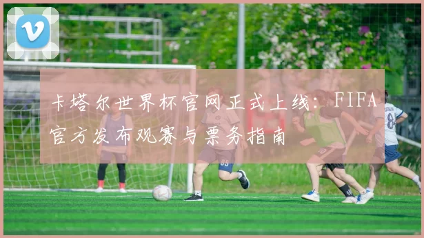 卡塔尔世界杯官网正式上线：FIFA官方发布观赛与票务指南
