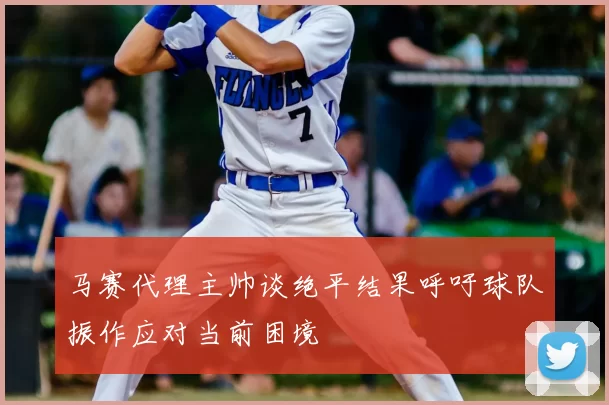 马赛代理主帅谈绝平结果呼吁球队振作应对当前困境