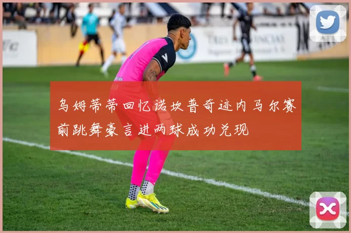 乌姆蒂蒂回忆诺坎普奇迹内马尔赛前跳舞豪言进两球成功兑现