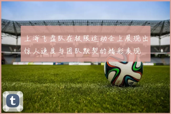 上海飞盘队在极限运动会上展现出惊人速度与团队默契的精彩表现